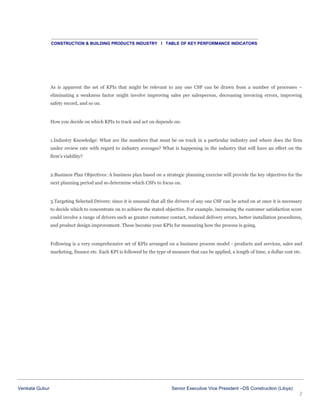 CONSTRUCTION & BUILDING PRODUCTS INDUSTRY I TABLE OF KEY PERFORMANCE INDICATORS

As is apparent the set of KPIs that might be relevant to any one CSF can be drawn from a number of processes –
eliminating a weakness factor might involve improving sales per salesperson, decreasing invoicing errors, improving
safety record, and so on.

How you decide on which KPIs to track and act on depends on:

1.Industry Knowledge: What are the numbers that must be on track in a particular industry and where does the firm
under review rate with regard to industry averages? What is happening in the industry that will have an effect on the
firm’s viability?

2.Business Plan Objectives: A business plan based on a strategic planning exercise will provide the key objectives for the
next planning period and so determine which CSFs to focus on.

3.Targeting Selected Drivers: since it is unusual that all the drivers of any one CSF can be acted on at once it is necessary
to decide which to concentrate on to achieve the stated objective. For example, increasing the customer satisfaction score
could involve a range of drivers such as greater customer contact, reduced delivery errors, better installation procedures,
and product design improvement. These become your KPIs for measuring how the process is going.

Following is a very comprehensive set of KPIs arranged on a business process model - products and services, sales and
marketing, finance etc. Each KPI is followed by the type of measure that can be applied, a length of time, a dollar cost etc.

Venkata Gubur

Senior Executive Vice President –DS Construction (Libya)
2

 