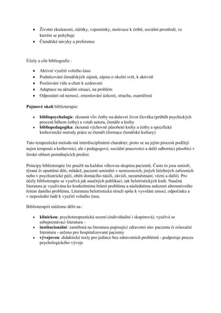 Ţivotní zkušenosti, záţitky, vzpomínky, motivace k četbě, sociální prostředí, ve
       kterém se pohybuje
       Čtenářské návyky a preference



Účely a cíle bibliografie :

       Aktivní vyuţití volního času
       Podněcování čtenářských zájmů, zájmu o okolní svět, k aktivitě
       Posilování vůle a chuti k uzdravení
       Adaptace na aktuální situaci, na problém
       Odpoutání od nemocí, zmenšování úzkosti, strachu, osamělosti

Pojmové okolí biblioterapie:

       bibliopsychologie: zkoumá vliv četby na duševní ţivot člověka (průběh psychických
       procesů během četby) a vztah autora, čtenáře a knihy
       bibliopedagogika: zkoumá výchovné působení knihy a četby a specifické
       knihovnické metody práce se čtenáři (formace čtenářské kultury)

Tato terapeutická metoda má interdisciplinární charakter, proto se na jejím procesů podílejí
nejen terapeuti a knihovníci, ale i pedagogové, sociální pracovníci a další odborníci působící v
široké oblasti pomáhajících profesí.

Principy biblioterapie lze pouţít na kaţdou věkovou skupinu pacientů. Často to jsou senioři,
týrané či opuštěné děti, mládeţ, pacienti umístění v nemocnicích, jiných léčebných zařízeních
nebo v psychiatrické péči, oběti domácího násilí, závislí, nezaměstnaní, vězni a další). Pro
účely biblioterapie se vyuţívá jak naučných publikací, tak beletristických knih. Naučná
literatura je vyuţívána ke konkrétnímu řešení problému a následnému nalezení alternativního
řešení daného problému. Literatura beletristická slouţí spíše k vyvolání emocí, odpočinku a
v neposlední řadě k vyuţití volného času.

Biblioterapiii můţeme dělit na :

       klinickou: psychoterapeutická sezení (individuální i skupinová), vyuţívá se
       sebepoznávací literatura –
       institucionální: zaměřená na literaturu popisující zdravotní stav pacienta či relaxační
       literaturu - určeno pro hospitalizované pacienty
       vývojovou: didaktické texty pro jedince bez zdravotních problémů - podporuje proces
       psychologického vývoje
 