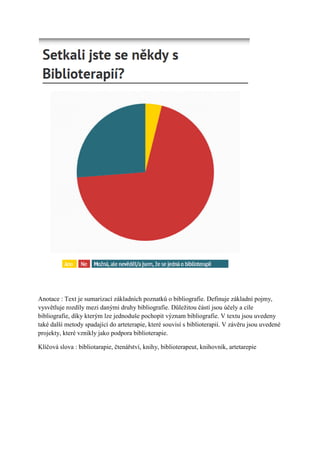 Anotace : Text je sumarizací základních poznatků o bibliografie. Definuje základní pojmy,
vysvětluje rozdíly mezi danými druhy bibliografie. Důleţitou částí jsou účely a cíle
bibliografie, díky kterým lze jednoduše pochopit význam bibliografie. V textu jsou uvedeny
také další metody spadající do arteterapie, které souvisí s biblioterapií. V závěru jsou uvedené
projekty, které vznikly jako podpora biblioterapie.

Klíčová slova : bibliotarapie, čtenářství, knihy, biblioterapeut, knihovník, artetarepie
 