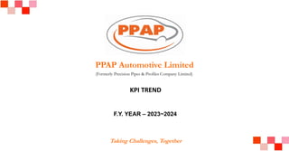 PPAP Automotive Limited
(Formerly Precision Pipes & Profiles Company Limited)
Taking Challenges, Together
KPI TREND
F.Y. YEAR – 2023~2024
 