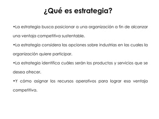 ¿Qué es estrategia? La estrategia busca posicionar a una organización a fin de alcanzar una ventaja competitiva sustentable. La estrategia considera las opciones sobre industrias en las cuales la organización quiere participar. La estrategia identifica cuáles serán los productos y servicios que se desea ofrecer. Y cómo asignar los recursos operativos para lograr esa ventaja competitiva. 