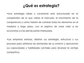 ¿Qué es estrategia? Una estrategia sólida y consistente está estructurada en la comprensión de lo que valora el mercado, el movimiento de la competencia y cómo habrán de cambiar todos los elementos en el mediano y largo plazo, con el objetivo de crear valor a los accionistas y a las demás partes interesadas. Las empresas exitosas, diseñan sus estrategia, estructura y sus procesos para satisfacer las demandas de su entorno y aprovechar sus capacidades y habilidades centrales para alcanzar la ventaja competitiva. 