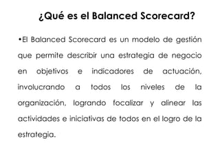 ¿Qué es el Balanced Scorecard?  El Balanced Scorecard es un modelo de gestión que permite describir una estrategia de negocio en objetivos e indicadores de actuación, involucrando a todos los niveles de la organización, logrando focalizar y alinear las actividades e iniciativas de todos en el logro de la estrategia. 