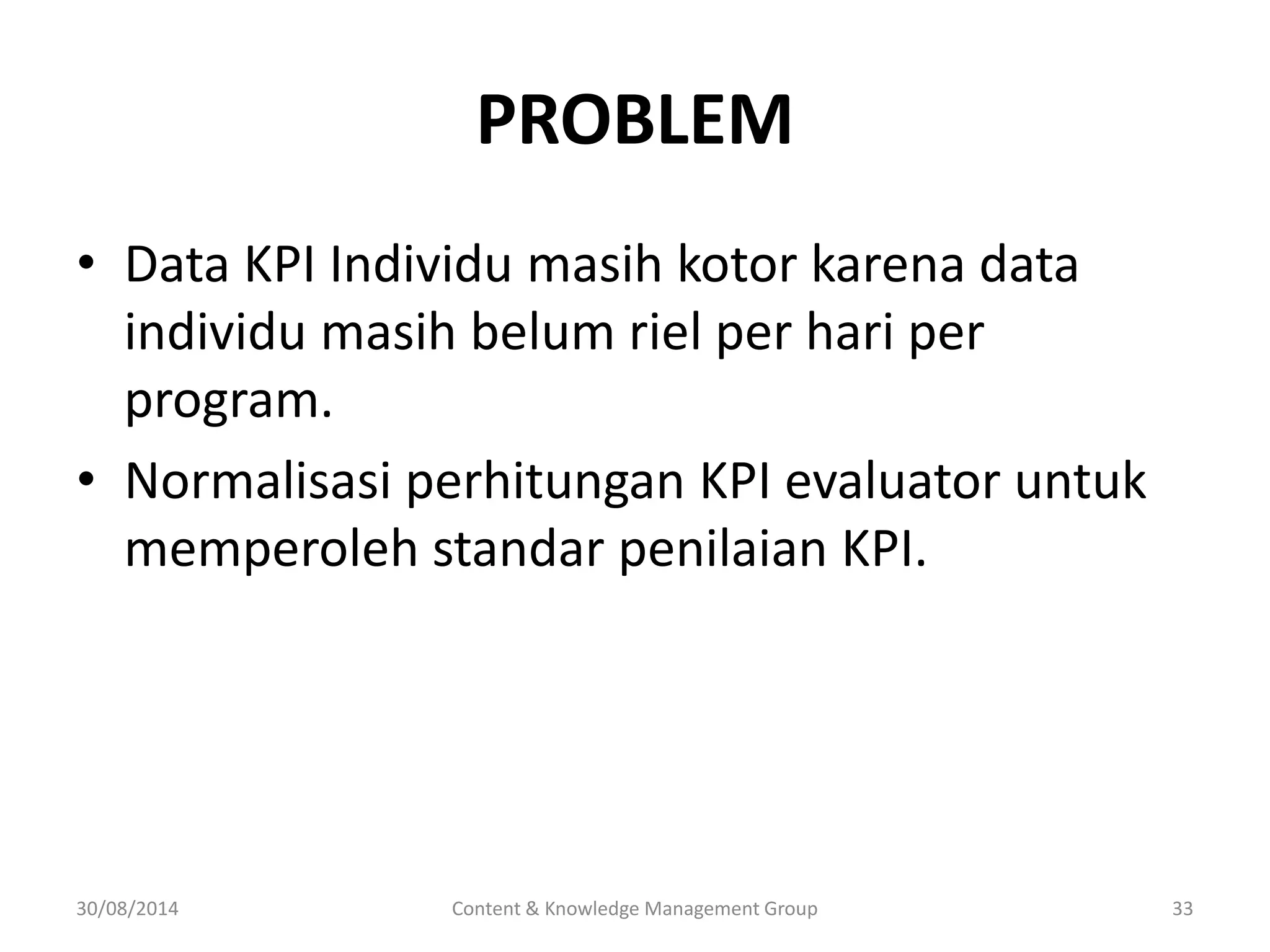 PROBLEM 
• Data KPI Individu masih kotor karena data 
individu masih belum riel per hari per 
program. 
• Normalisasi perhitungan KPI evaluator untuk 
memperoleh standar penilaian KPI. 
30/08/2014 Content & Knowledge Management Group 33 
 