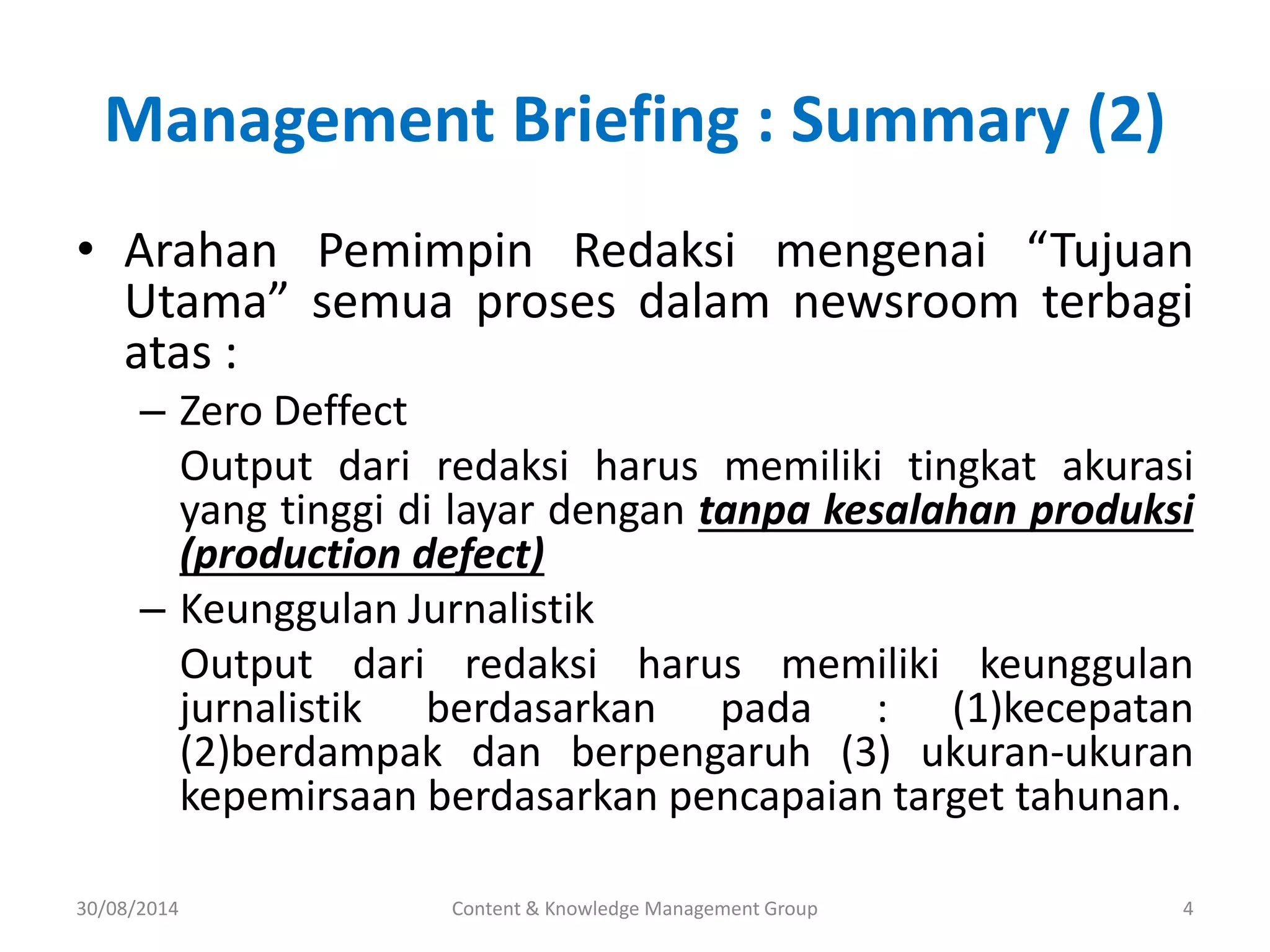 Management Briefing : Summary (2) 
• Arahan Pemimpin Redaksi mengenai “Tujuan 
Utama” semua proses dalam newsroom terbagi 
atas : 
– Zero Deffect 
Output dari redaksi harus memiliki tingkat akurasi 
yang tinggi di layar dengan tanpa kesalahan produksi 
(production defect) 
– Keunggulan Jurnalistik 
Output dari redaksi harus memiliki keunggulan 
jurnalistik berdasarkan pada : (1)kecepatan 
(2)berdampak dan berpengaruh (3) ukuran-ukuran 
kepemirsaan berdasarkan pencapaian target tahunan. 
30/08/2014 Content & Knowledge Management Group 4 
 
