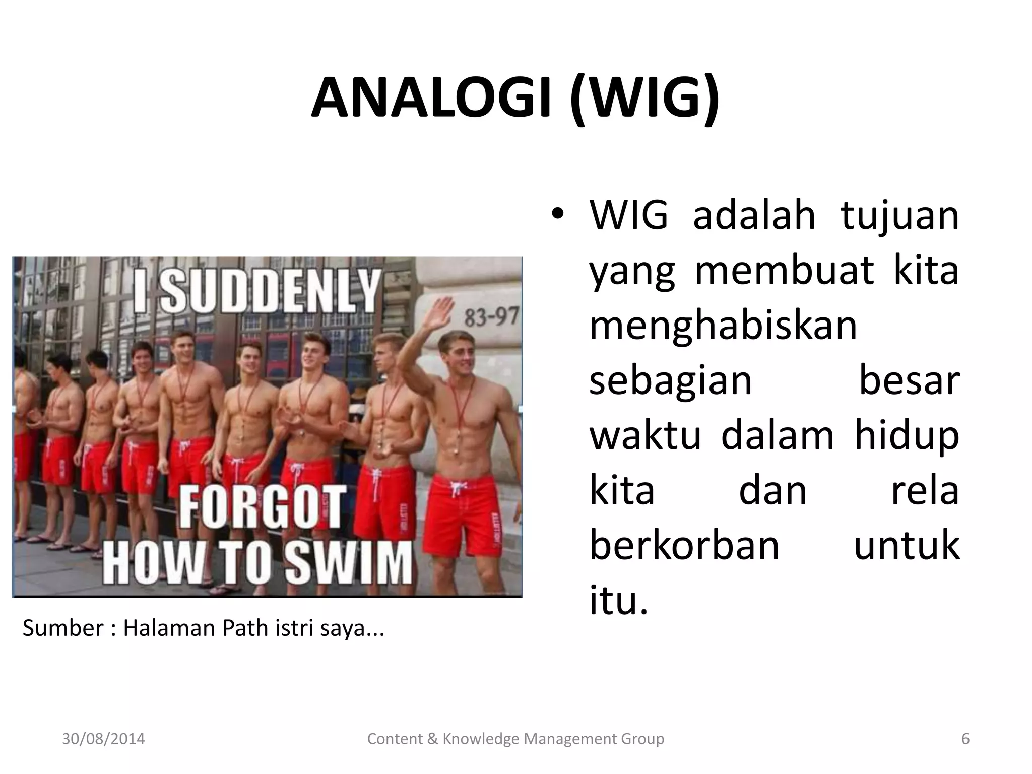 ANALOGI (WIG) 
• WIG adalah tujuan 
yang membuat kita 
menghabiskan 
sebagian besar 
waktu dalam hidup 
kita dan rela 
berkorban untuk 
itu. 
Sumber : Halaman Path istri saya... 
30/08/2014 Content & Knowledge Management Group 6 
 