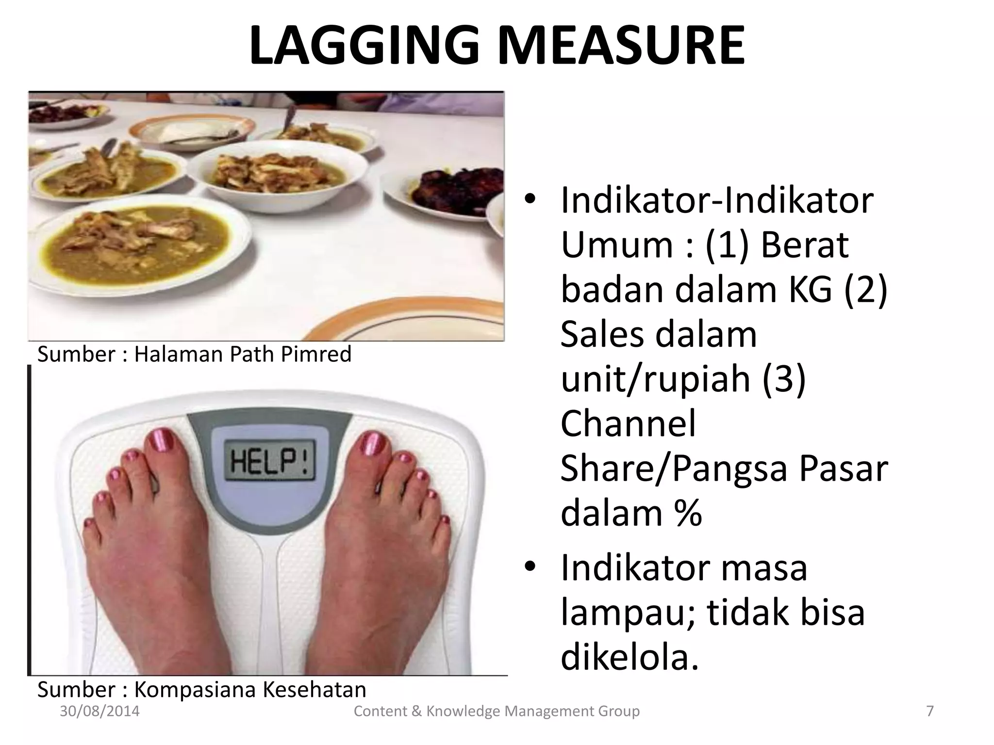 LAGGING MEASURE 
• Indikator-Indikator 
Umum : (1) Berat 
badan dalam KG (2) 
Sales dalam 
unit/rupiah (3) 
Channel 
Share/Pangsa Pasar 
dalam % 
• Indikator masa 
lampau; tidak bisa 
dikelola. 
Sumber : Halaman Path Pimred 
Sumber : Kompasiana Kesehatan 
30/08/2014 Content & Knowledge Management Group 7 
 