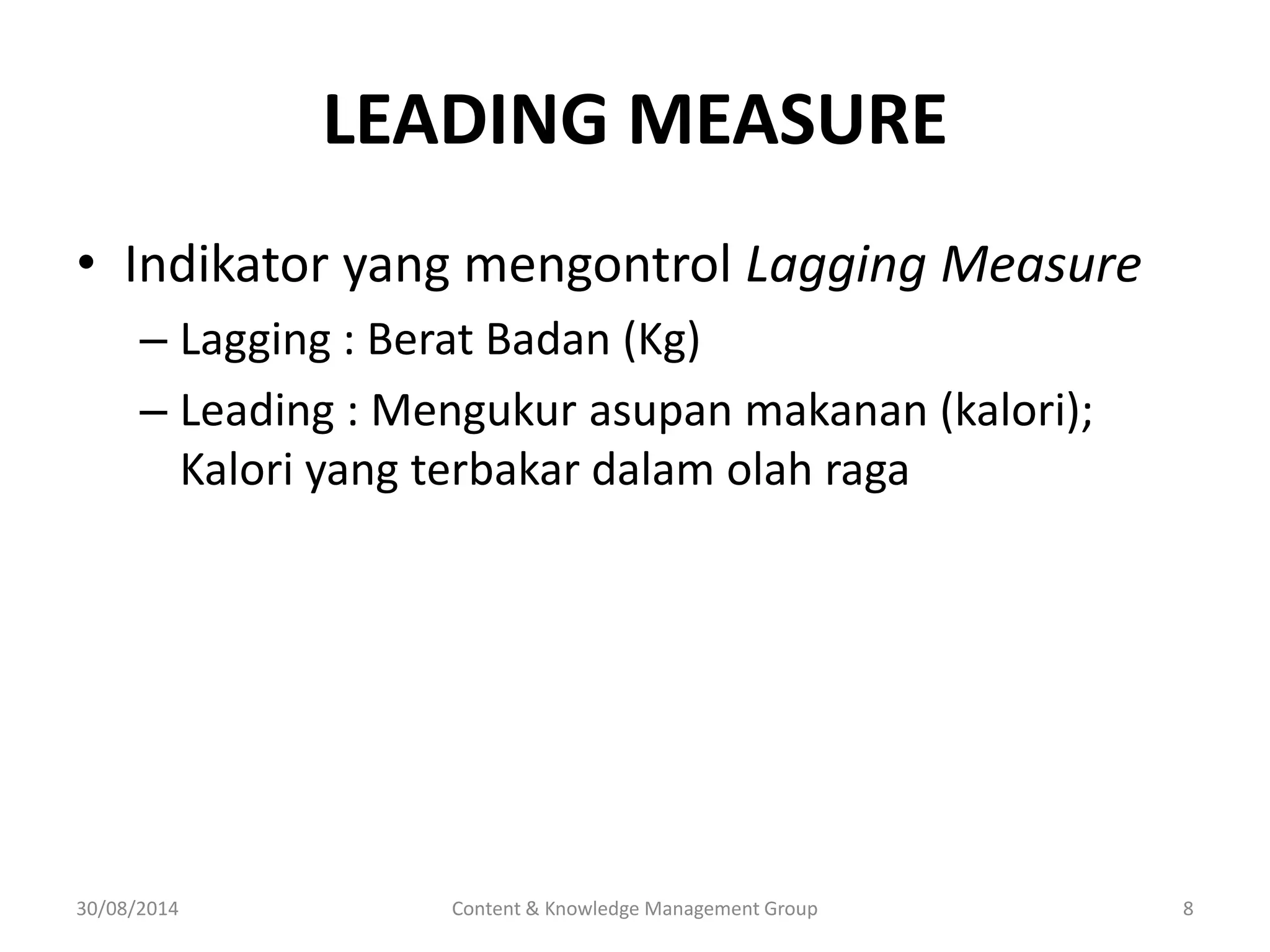 LEADING MEASURE 
• Indikator yang mengontrol Lagging Measure 
– Lagging : Berat Badan (Kg) 
– Leading : Mengukur asupan makanan (kalori); 
Kalori yang terbakar dalam olah raga 
30/08/2014 Content & Knowledge Management Group 8 
 