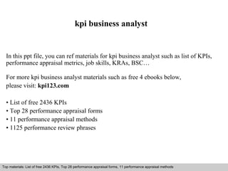 kpi business analyst 
In this ppt file, you can ref materials for kpi business analyst such as list of KPIs, 
performance appraisal metrics, job skills, KRAs, BSC… 
For more kpi business analyst materials such as free 4 ebooks below, 
please visit: kpi123.com 
• List of free 2436 KPIs 
• Top 28 performance appraisal forms 
• 11 performance appraisal methods 
• 1125 performance review phrases 
Top materials: List of free 2436 KPIs, Top 28 performance appraisal forms, 11 performance appraisal methods 
Interview questions and answers – free download/ pdf and ppt file 
 