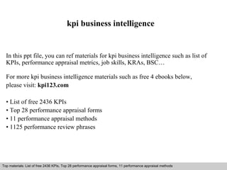 kpi business intelligence 
In this ppt file, you can ref materials for kpi business intelligence such as list of 
KPIs, performance appraisal metrics, job skills, KRAs, BSC… 
For more kpi business intelligence materials such as free 4 ebooks below, 
please visit: kpi123.com 
• List of free 2436 KPIs 
• Top 28 performance appraisal forms 
• 11 performance appraisal methods 
• 1125 performance review phrases 
Top materials: List of free 2436 KPIs, Top 28 performance appraisal forms, 11 performance appraisal methods 
Interview questions and answers – free download/ pdf and ppt file 
 