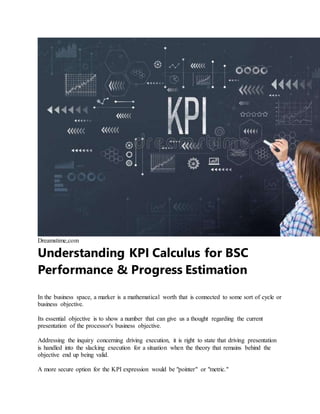 Dreamstime,com
Understanding KPI Calculus for BSC
Performance & Progress Estimation
In the business space, a marker is a mathematical worth that is connected to some sort of cycle or
business objective.
Its essential objective is to show a number that can give us a thought regarding the current
presentation of the processor's business objective.
Addressing the inquiry concerning driving execution, it is right to state that driving presentation
is handled into the slacking execution for a situation when the theory that remains behind the
objective end up being valid.
A more secure option for the KPI expression would be "pointer" or "metric."
 