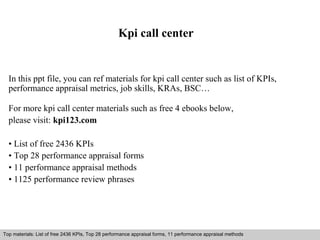 Kpi call center 
In this ppt file, you can ref materials for kpi call center such as list of KPIs, 
performance appraisal metrics, job skills, KRAs, BSC… 
For more kpi call center materials such as free 4 ebooks below, 
please visit: kpi123.com 
• List of free 2436 KPIs 
• Top 28 performance appraisal forms 
• 11 performance appraisal methods 
• 1125 performance review phrases 
Top materials: List of free 2436 KPIs, Top 28 performance appraisal forms, 11 performance appraisal methods 
Interview questions and answers – free download/ pdf and ppt file 
 