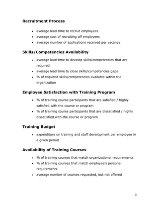 Recruitment Process

    •   average lead time to recruit employees
    •   average cost of recruiting off employees
    •   average number of applications received per vacancy


Skills/Competencies Availability

    •   average lead time to develop skills/competencies that are
        required
    •   average lead time to close skills/competencies gaps
    •   % of required skills/competencies available within the
        organization


Employee Satisfaction with Training Program

    •   % of training course participants that are satisfied / highly
        satisfied with the course or program
    •   % of training course participants that are dissatisfied / highly
        dissatisfied with the course or program


Training Budget

    •   expenditure on training and staff development per employee in
        a given period


Availability of Training Courses

    •   % of training courses that match organizational requirements
    •   % of training courses that match employee's personal
        requirements
    •   average number of courses requested, but not offered




                                                                           3
 