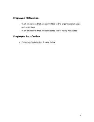 Employee Motivation

    •   % of employees that are committed to the organizational goals
        and objectives
    •   % of employees that are considered to be 'highly motivated'


Employee Satisfaction

    •   Employee Satisfaction Survey Index




                                                                      5
 