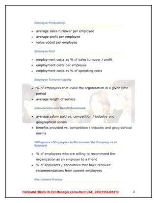 Employee Productivity

     •    average sales turnover per employee
     •    average profit per employee
     •    value added per employee

         Employee Cost

     •    employment costs as % of sales turnover / profit
     •    employment costs per employee
     •    employment costs as % of operating costs

         Employee Turnover/Loyalty

     •    % of employees that leave the organization in a given time
          period
     •    average length of service

         Remuneration and Benefit Benchmark

     •    average salary paid vs. competition / industry and
          geographical norms
     •    benefits provided vs. competition / industry and geographical
          norms

         Willingness of Employees to Recommend the Company as an
         Employer

     •    % of employees who are willing to recommend the
          organization as an employer to a friend
     •    % of applicants / appointees that have received
          recommendations from current employees

         Recruitment Process



HOSSAM HUSSEIN HR Manager consultant UAE 00971556301813                   3
 