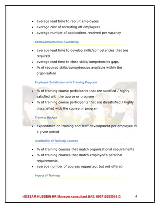 •    average lead time to recruit employees
     •    average cost of recruiting off employees
     •    average number of applications received per vacancy

         Skills/Competencies Availability

     •    average lead time to develop skills/competencies that are
          required
     •    average lead time to close skills/competencies gaps
     •    % of required skills/competencies available within the
          organization

         Employee Satisfaction with Training Program

     •    % of training course participants that are satisfied / highly
          satisfied with the course or program
     •    % of training course participants that are dissatisfied / highly
          dissatisfied with the course or program

         Training Budget

     •    expenditure on training and staff development per employee in
          a given period

         Availability of Training Courses

     •    % of training courses that match organizational requirements
     •    % of training courses that match employee's personal
          requirements
     •    average number of courses requested, but not offered

         Impact of Training




HOSSAM HUSSEIN HR Manager consultant UAE 00971556301813                      4
 