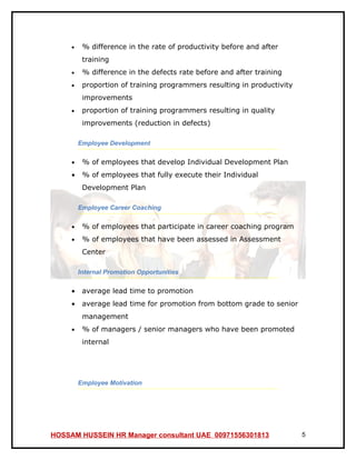 •    % difference in the rate of productivity before and after
          training
     •    % difference in the defects rate before and after training
     •    proportion of training programmers resulting in productivity
          improvements
     •    proportion of training programmers resulting in quality
          improvements (reduction in defects)

         Employee Development

     •    % of employees that develop Individual Development Plan
     •    % of employees that fully execute their Individual
          Development Plan

         Employee Career Coaching

     •    % of employees that participate in career coaching program
     •    % of employees that have been assessed in Assessment
          Center

         Internal Promotion Opportunities

     •    average lead time to promotion
     •    average lead time for promotion from bottom grade to senior
          management
     •    % of managers / senior managers who have been promoted
          internal




         Employee Motivation




HOSSAM HUSSEIN HR Manager consultant UAE 00971556301813                  5
 