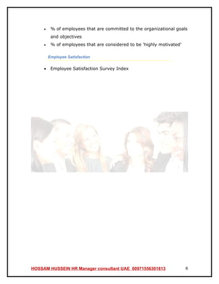 •    % of employees that are committed to the organizational goals
          and objectives
     •    % of employees that are considered to be 'highly motivated'

         Employee Satisfaction

     •    Employee Satisfaction Survey Index




HOSSAM HUSSEIN HR Manager consultant UAE 00971556301813                 6
 