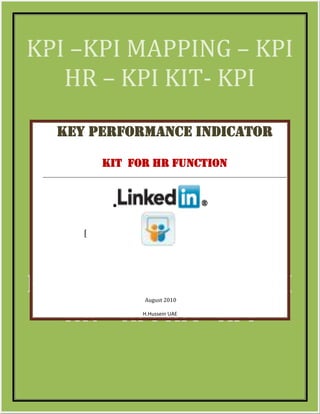 KPI –KPI MAPPING – KPI
 -




   HR – KPI KIT- KPI
     Key Performance Indicator

                     KIT for HR Function


                      •

                 [




KPI –KPI MAPPING – KPI     August 2010


   HR – KPI KIT- KPI       H.Hussein UAE




 KE[Type text]                             Page 1
 