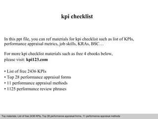 kpi checklist 
In this ppt file, you can ref materials for kpi checklist such as list of KPIs, 
performance appraisal metrics, job skills, KRAs, BSC… 
For more kpi checklist materials such as free 4 ebooks below, 
please visit: kpi123.com 
• List of free 2436 KPIs 
• Top 28 performance appraisal forms 
• 11 performance appraisal methods 
• 1125 performance review phrases 
Top materials: List of free 2436 KPIs, Top 28 performance appraisal forms, 11 performance appraisal methods 
Interview questions and answers – free download/ pdf and ppt file 
 