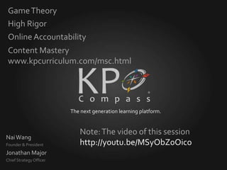 Game Theory
 High Rigor
 Online Accountability
 Content Mastery
 www.kpcurriculum.com/msc.html




                         The next generation learning platform.


                            Note: The video of this session
Nai Wang
Founder & President         http://youtu.be/MSyObZ0Oico
Jonathan Major
Chief Strategy Officer
 