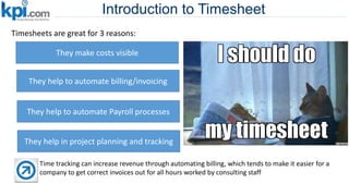 Introduction to Timesheet
Timesheets are great for 3 reasons:
They make costs visible
They help to automate billing/invoicing
They help to automate Payroll processes
Time tracking can increase revenue through automating billing, which tends to make it easier for a
company to get correct invoices out for all hours worked by consulting staff
They help in project planning and tracking
 