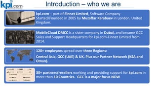 Introduction – who we are
kpi.com – part of Finnet Limited, Software Company
Started/Founded in 2005 by Muzaffar Karabaev in London, United
Kingdom.
MobileCloud DMCC is a sister company in Dubai, and became GCC
Sales and Support Headquarters for kpi.com-Finnet Limited from
2014.
120+ employees spread over three Regions:
Central Asia, GCC (UAE) & UK, Plus our Partner Network (KSA and
Oman).
30+ partners/resellers working and providing support for kpi.com in
more than 10 Countries. GCC is a major focus NOW
 