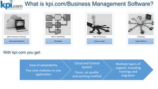What is kpi.com/Business Management Software?
Cloud SaaS Software
SME’s Business Processes
Affordable
Built in Workflows
Keep it simple
Ease of Processes
Single Platform
5 Modules
With kpi.com you get:
Ease of adoptability
Five core modules in one
application
Cloud and Central
System
Focus on quality
and working method
Multiple layers of
support, including
trainings and
migration
 