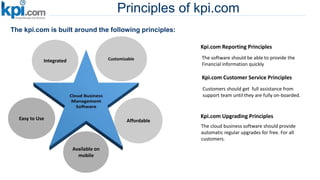 Principles of kpi.com
The kpi.com is built around the following principles:
Customizable
Affordable
Available on
mobile
Easy to Use
Integrated
Kpi.com Reporting Principles
The software should be able to provide the
Financial information quickly
Kpi.com Upgrading Principles
The cloud business software should provide
automatic regular upgrades for free. For all
customers.
Kpi.com Customer Service Principles
Customers should get full assistance from
support team until they are fully on-boarded.
 