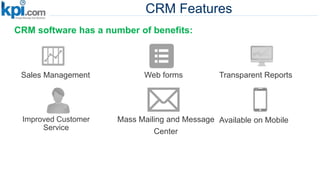 CRM Features
CRM software has a number of benefits:
Web formsSales Management
Improved Customer
Service
Mass Mailing and Message
Center
Transparent Reports
Available on Mobile
 