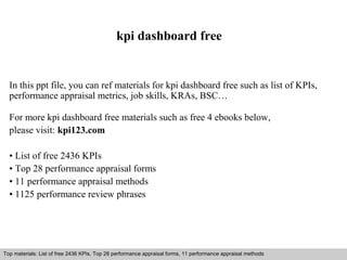 kpi dashboard free 
In this ppt file, you can ref materials for kpi dashboard free such as list of KPIs, 
performance appraisal metrics, job skills, KRAs, BSC… 
For more kpi dashboard free materials such as free 4 ebooks below, 
please visit: kpi123.com 
• List of free 2436 KPIs 
• Top 28 performance appraisal forms 
• 11 performance appraisal methods 
• 1125 performance review phrases 
Top materials: List of free 2436 KPIs, Top 28 performance appraisal forms, 11 performance appraisal methods 
Interview questions and answers – free download/ pdf and ppt file 
 