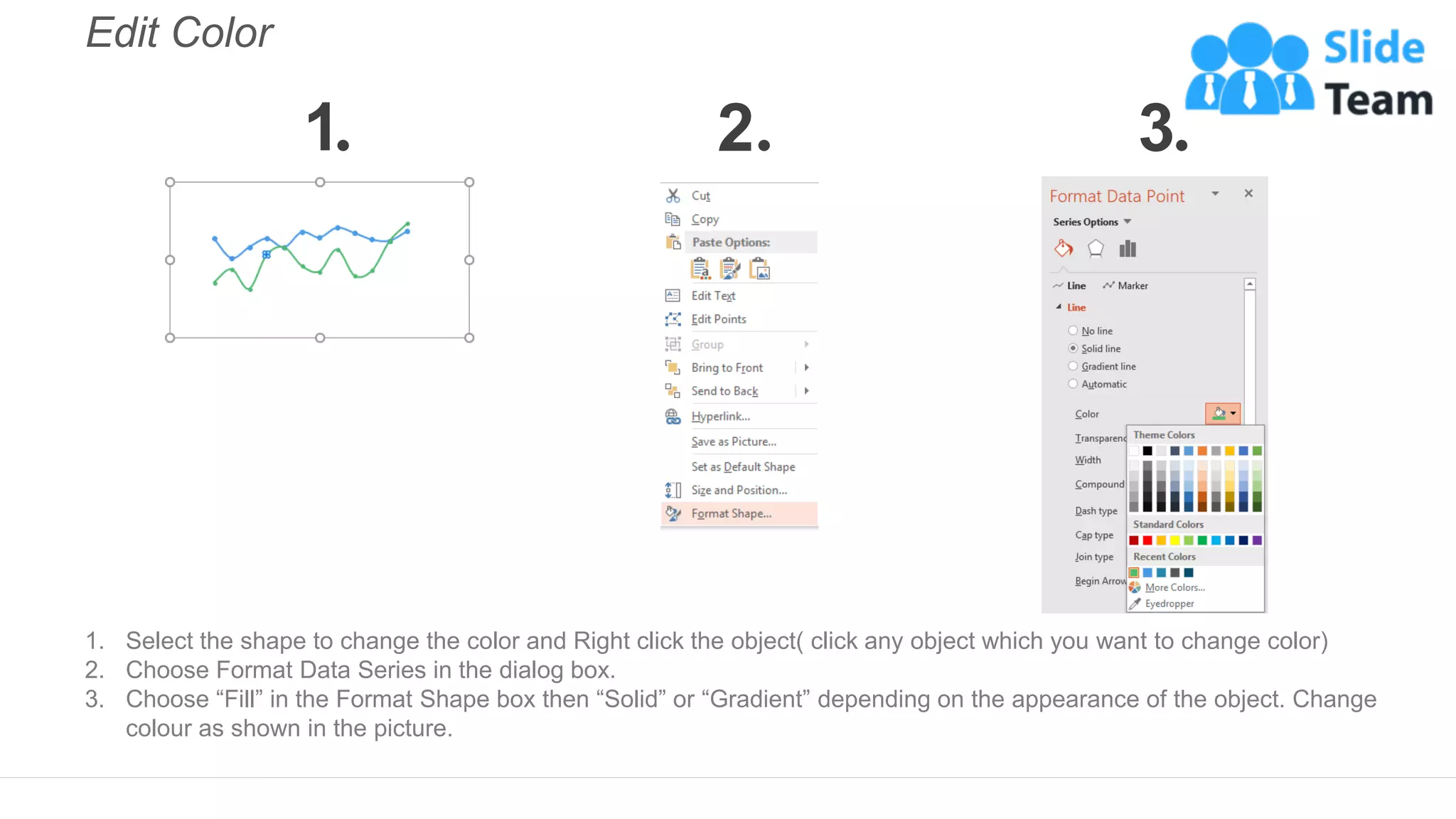 Edit Color
1. Select the shape to change the color and Right click the object( click any object which you want to change color)
2. Choose Format Data Series in the dialog box.
3. Choose “Fill” in the Format Shape box then “Solid” or “Gradient” depending on the appearance of the object. Change
colour as shown in the picture.
1 2 3
