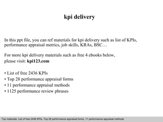 kpi delivery 
In this ppt file, you can ref materials for kpi delivery such as list of KPIs, 
performance appraisal metrics, job skills, KRAs, BSC… 
For more kpi delivery materials such as free 4 ebooks below, 
please visit: kpi123.com 
• List of free 2436 KPIs 
• Top 28 performance appraisal forms 
• 11 performance appraisal methods 
• 1125 performance review phrases 
Top materials: List of free 2436 KPIs, Top 28 performance appraisal forms, 11 performance appraisal methods 
Interview questions and answers – free download/ pdf and ppt file 
 