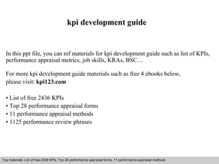 kpi development guide 
In this ppt file, you can ref materials for kpi development guide such as list of KPIs, 
performance appraisal metrics, job skills, KRAs, BSC… 
For more kpi development guide materials such as free 4 ebooks below, 
please visit: kpi123.com 
• List of free 2436 KPIs 
• Top 28 performance appraisal forms 
• 11 performance appraisal methods 
• 1125 performance review phrases 
Top materials: List of free 2436 KPIs, Top 28 performance appraisal forms, 11 performance appraisal methods 
Interview questions and answers – free download/ pdf and ppt file 
 