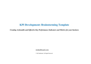 KPI Development: Brainstorming Template
Creating Actionable and Effective Key Performance Indicators and Metrics for your business
mrdashboard.com
© Mr Dashboard. All Rights Reserved.
 