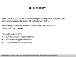 kpi dictionary 
In this ppt file, you can ref materials for kpi dictionary such as list of KPIs, 
performance appraisal metrics, job skills, KRAs, BSC… 
For more kpi dictionary materials such as free 4 ebooks below, 
please visit: kpi123.com 
• List of free 2436 KPIs 
• Top 28 performance appraisal forms 
• 11 performance appraisal methods 
• 1125 performance review phrases 
Top materials: List of free 2436 KPIs, Top 28 performance appraisal forms, 11 performance appraisal methods 
Interview questions and answers – free download/ pdf and ppt file 
 