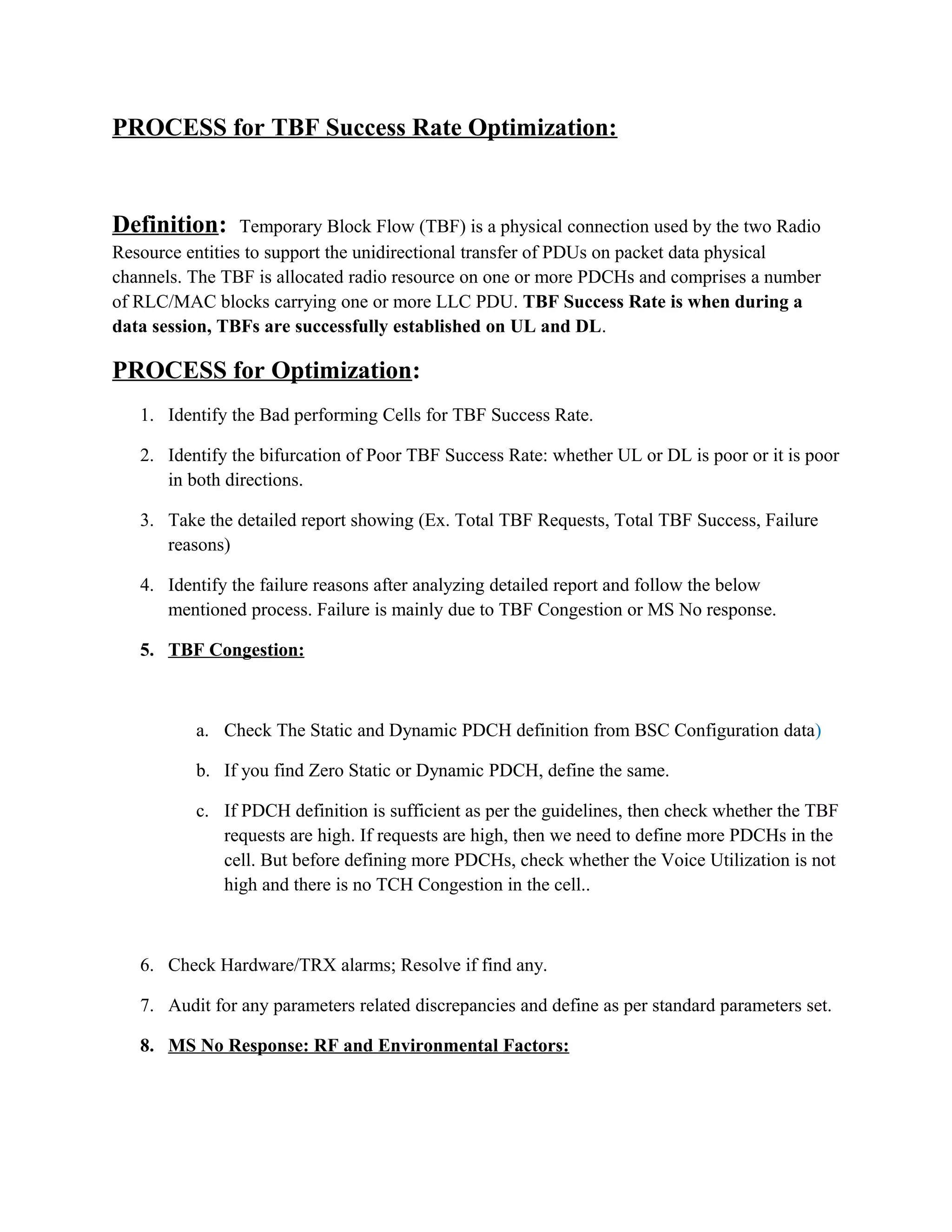 PROCESS for TBF Success Rate Optimization:
Definition: Temporary Block Flow (TBF) is a physical connection used by the two Radio
Resource entities to support the unidirectional transfer of PDUs on packet data physical
channels. The TBF is allocated radio resource on one or more PDCHs and comprises a number
of RLC/MAC blocks carrying one or more LLC PDU. TBF Success Rate is when during a
data session, TBFs are successfully established on UL and DL.
PROCESS for Optimization:
1. Identify the Bad performing Cells for TBF Success Rate.
2. Identify the bifurcation of Poor TBF Success Rate: whether UL or DL is poor or it is poor
in both directions.
3. Take the detailed report showing (Ex. Total TBF Requests, Total TBF Success, Failure
reasons)
4. Identify the failure reasons after analyzing detailed report and follow the below
mentioned process. Failure is mainly due to TBF Congestion or MS No response.
5. TBF Congestion:
a. Check The Static and Dynamic PDCH definition from BSC Configuration data)
b. If you find Zero Static or Dynamic PDCH, define the same.
c. If PDCH definition is sufficient as per the guidelines, then check whether the TBF
requests are high. If requests are high, then we need to define more PDCHs in the
cell. But before defining more PDCHs, check whether the Voice Utilization is not
high and there is no TCH Congestion in the cell..
6. Check Hardware/TRX alarms; Resolve if find any.
7. Audit for any parameters related discrepancies and define as per standard parameters set.
8. MS No Response: RF and Environmental Factors:
 