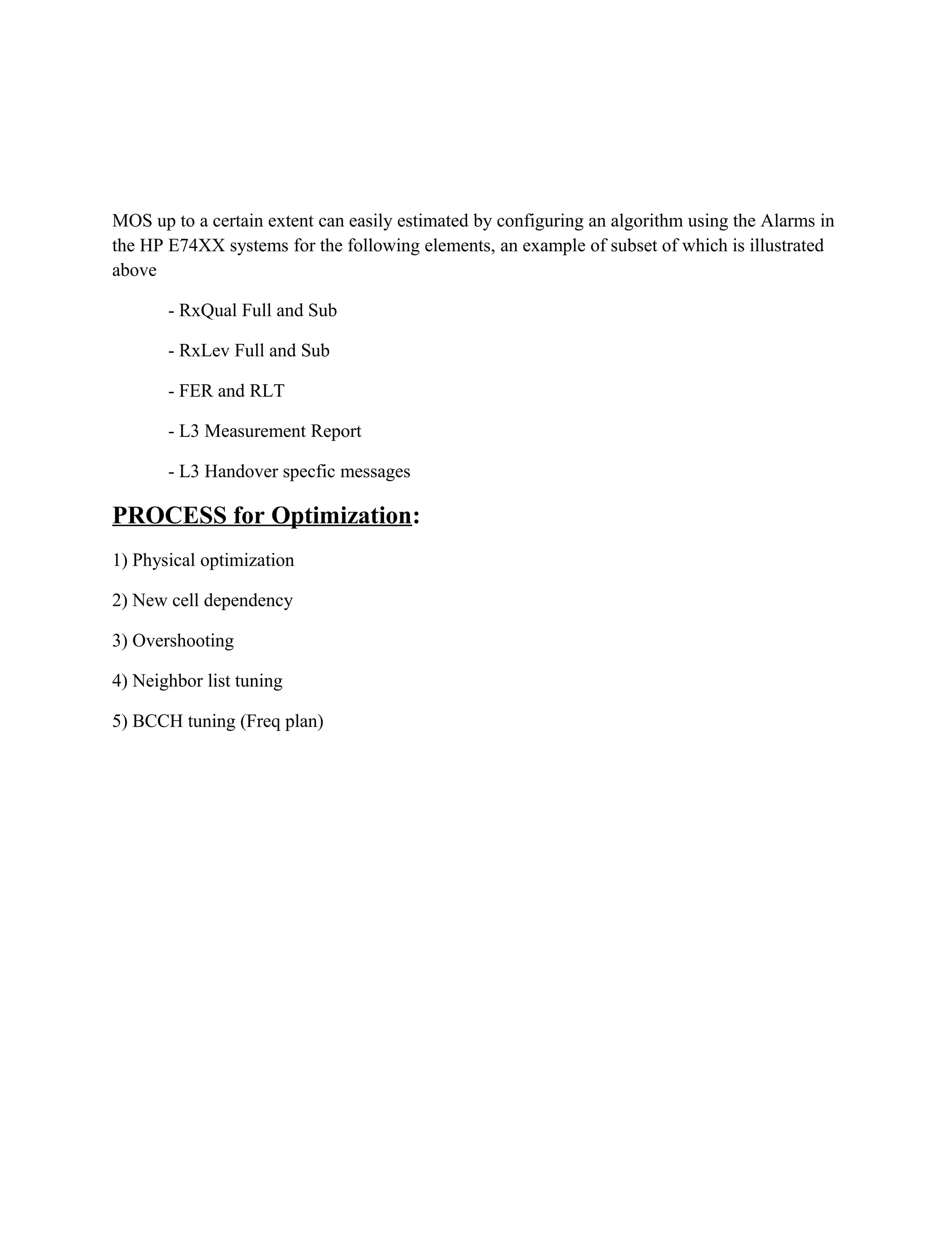 MOS up to a certain extent can easily estimated by configuring an algorithm using the Alarms in
the HP E74XX systems for the following elements, an example of subset of which is illustrated
above
- RxQual Full and Sub
- RxLev Full and Sub
- FER and RLT
- L3 Measurement Report
- L3 Handover specfic messages
PROCESS for Optimization:
1) Physical optimization
2) New cell dependency
3) Overshooting
4) Neighbor list tuning
5) BCCH tuning (Freq plan)
 