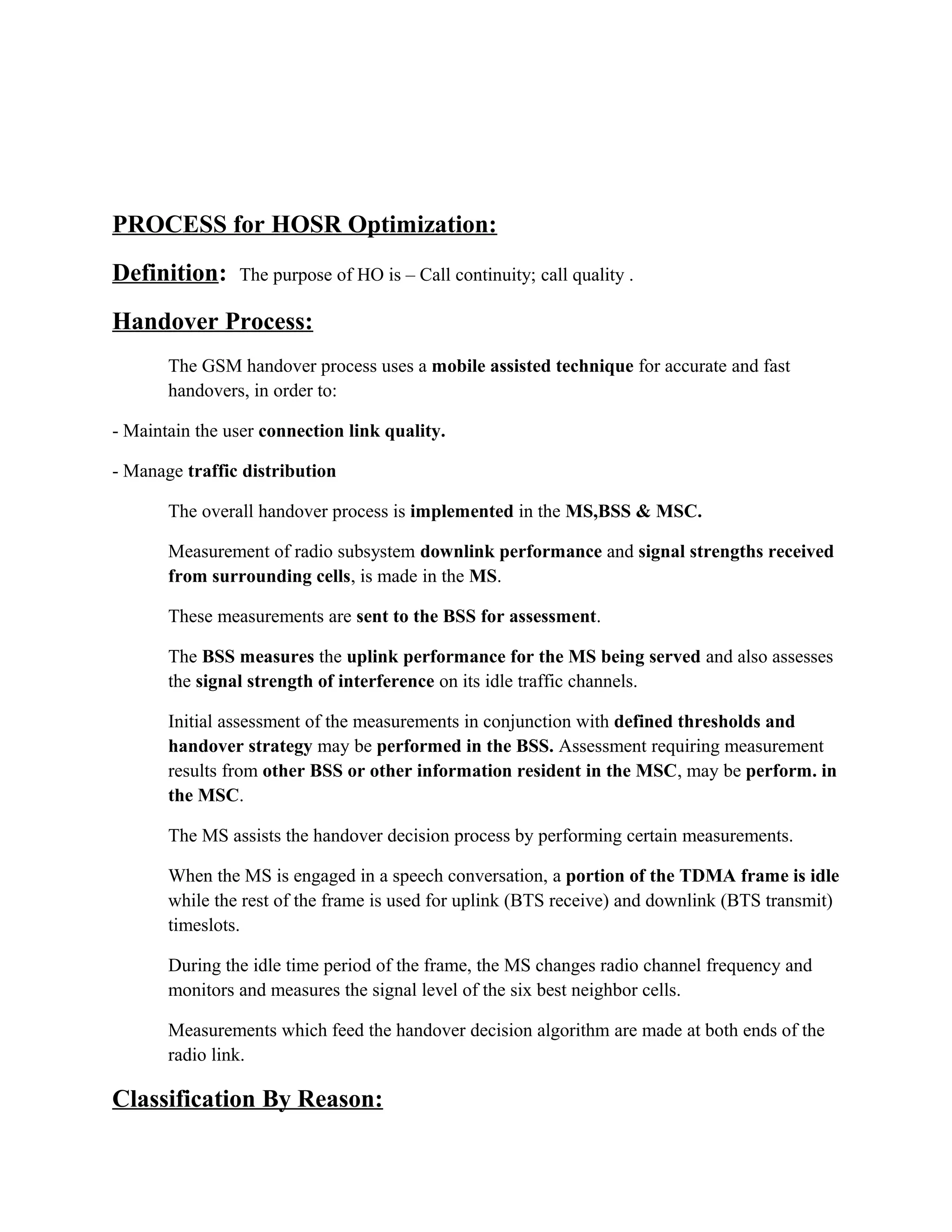 PROCESS for HOSR Optimization:
Definition: The purpose of HO is – Call continuity; call quality .
Handover Process:
The GSM handover process uses a mobile assisted technique for accurate and fast
handovers, in order to:
- Maintain the user connection link quality.
- Manage traffic distribution
The overall handover process is implemented in the MS,BSS & MSC.
Measurement of radio subsystem downlink performance and signal strengths received
from surrounding cells, is made in the MS.
These measurements are sent to the BSS for assessment.
The BSS measures the uplink performance for the MS being served and also assesses
the signal strength of interference on its idle traffic channels.
Initial assessment of the measurements in conjunction with defined thresholds and
handover strategy may be performed in the BSS. Assessment requiring measurement
results from other BSS or other information resident in the MSC, may be perform. in
the MSC.
The MS assists the handover decision process by performing certain measurements.
When the MS is engaged in a speech conversation, a portion of the TDMA frame is idle
while the rest of the frame is used for uplink (BTS receive) and downlink (BTS transmit)
timeslots.
During the idle time period of the frame, the MS changes radio channel frequency and
monitors and measures the signal level of the six best neighbor cells.
Measurements which feed the handover decision algorithm are made at both ends of the
radio link.
Classification By Reason:
 