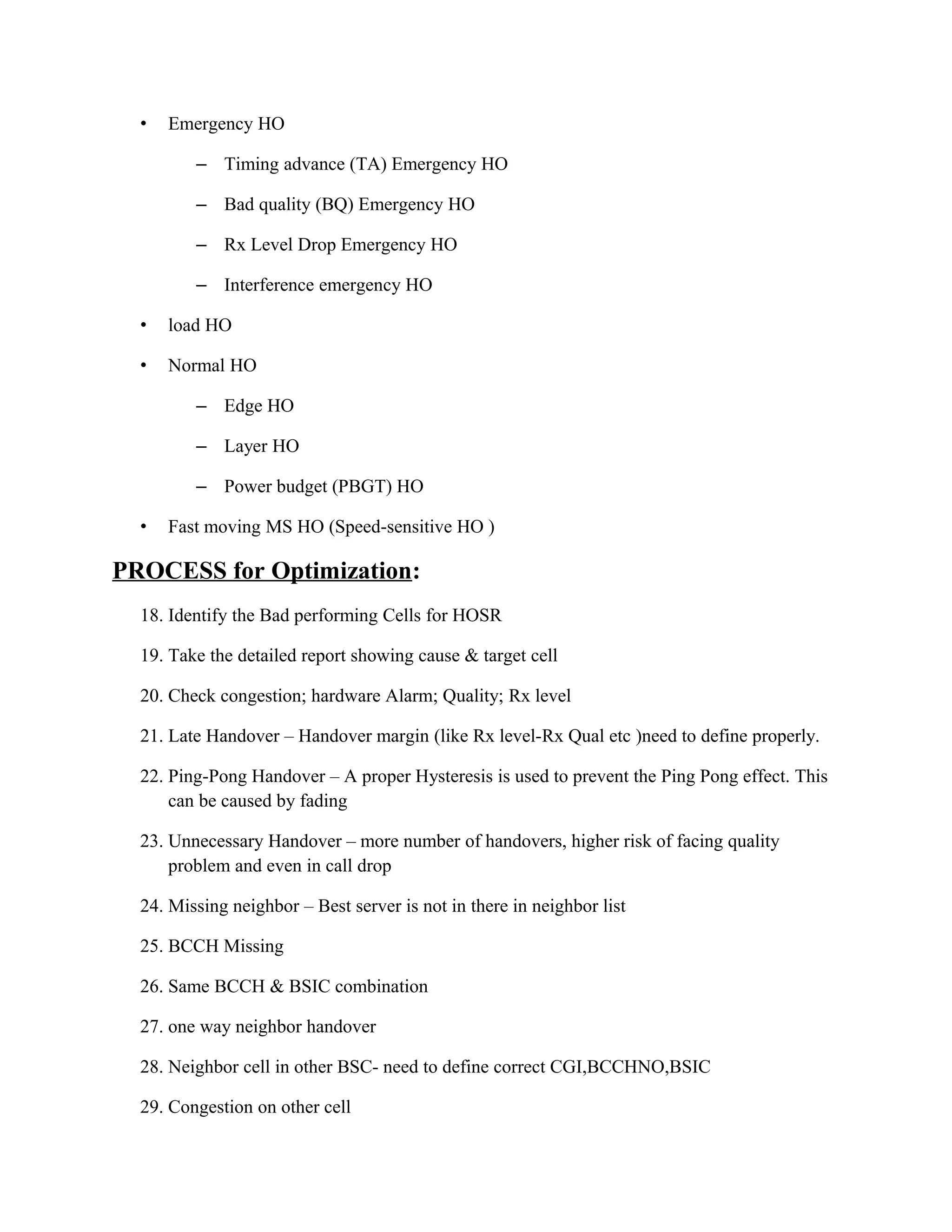 • Emergency HO
– Timing advance (TA) Emergency HO
– Bad quality (BQ) Emergency HO
– Rx Level Drop Emergency HO
– Interference emergency HO
• load HO
• Normal HO
– Edge HO
– Layer HO
– Power budget (PBGT) HO
• Fast moving MS HO (Speed-sensitive HO )
PROCESS for Optimization:
18. Identify the Bad performing Cells for HOSR
19. Take the detailed report showing cause & target cell
20. Check congestion; hardware Alarm; Quality; Rx level
21. Late Handover – Handover margin (like Rx level-Rx Qual etc )need to define properly.
22. Ping-Pong Handover – A proper Hysteresis is used to prevent the Ping Pong effect. This
can be caused by fading
23. Unnecessary Handover – more number of handovers, higher risk of facing quality
problem and even in call drop
24. Missing neighbor – Best server is not in there in neighbor list
25. BCCH Missing
26. Same BCCH & BSIC combination
27. one way neighbor handover
28. Neighbor cell in other BSC- need to define correct CGI,BCCHNO,BSIC
29. Congestion on other cell
 