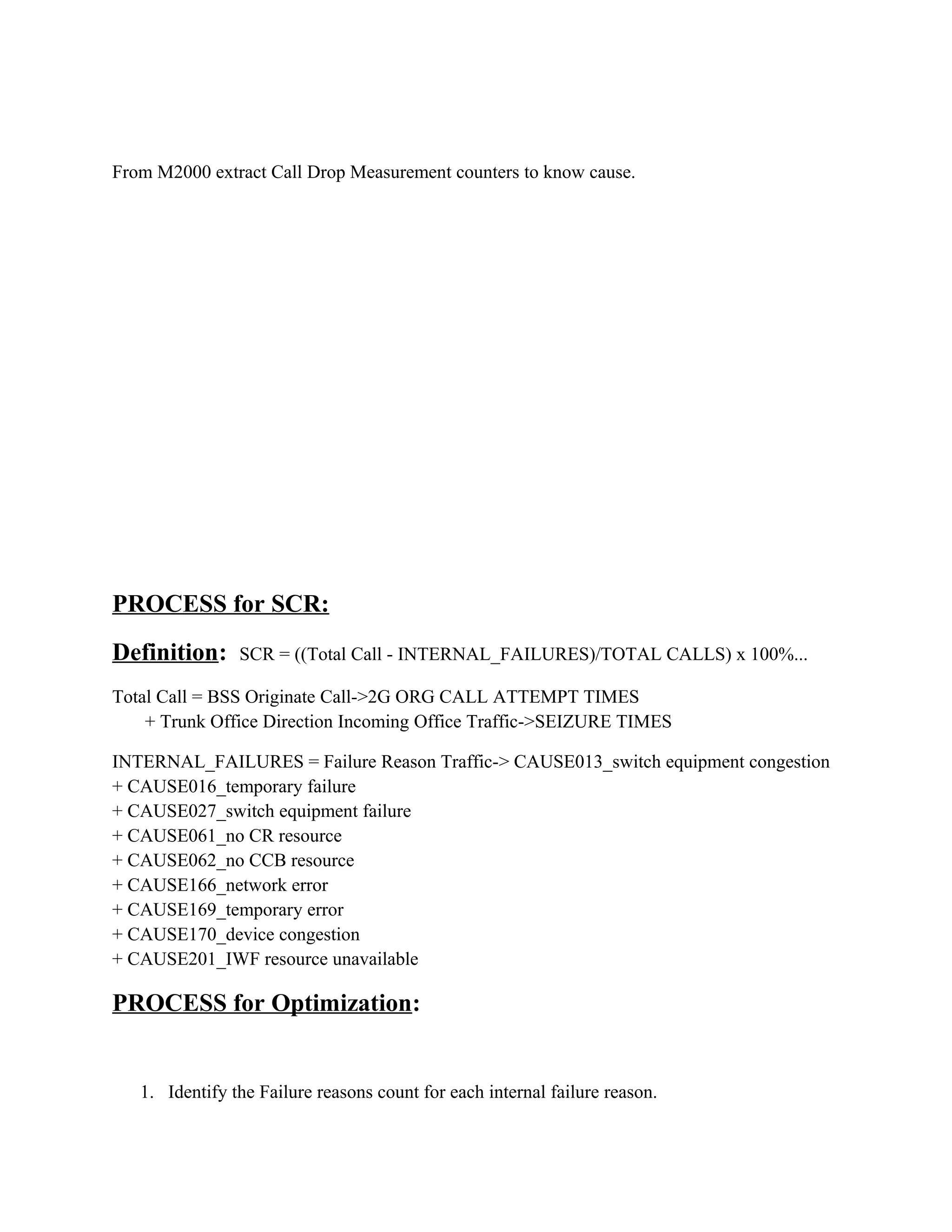 From M2000 extract Call Drop Measurement counters to know cause.
PROCESS for SCR:
Definition: SCR = ((Total Call - INTERNAL_FAILURES)/TOTAL CALLS) x 100%...
Total Call = BSS Originate Call->2G ORG CALL ATTEMPT TIMES
+ Trunk Office Direction Incoming Office Traffic->SEIZURE TIMES
INTERNAL_FAILURES = Failure Reason Traffic-> CAUSE013_switch equipment congestion
+ CAUSE016_temporary failure
+ CAUSE027_switch equipment failure
+ CAUSE061_no CR resource
+ CAUSE062_no CCB resource
+ CAUSE166_network error
+ CAUSE169_temporary error
+ CAUSE170_device congestion
+ CAUSE201_IWF resource unavailable
PROCESS for Optimization:
1. Identify the Failure reasons count for each internal failure reason.
 