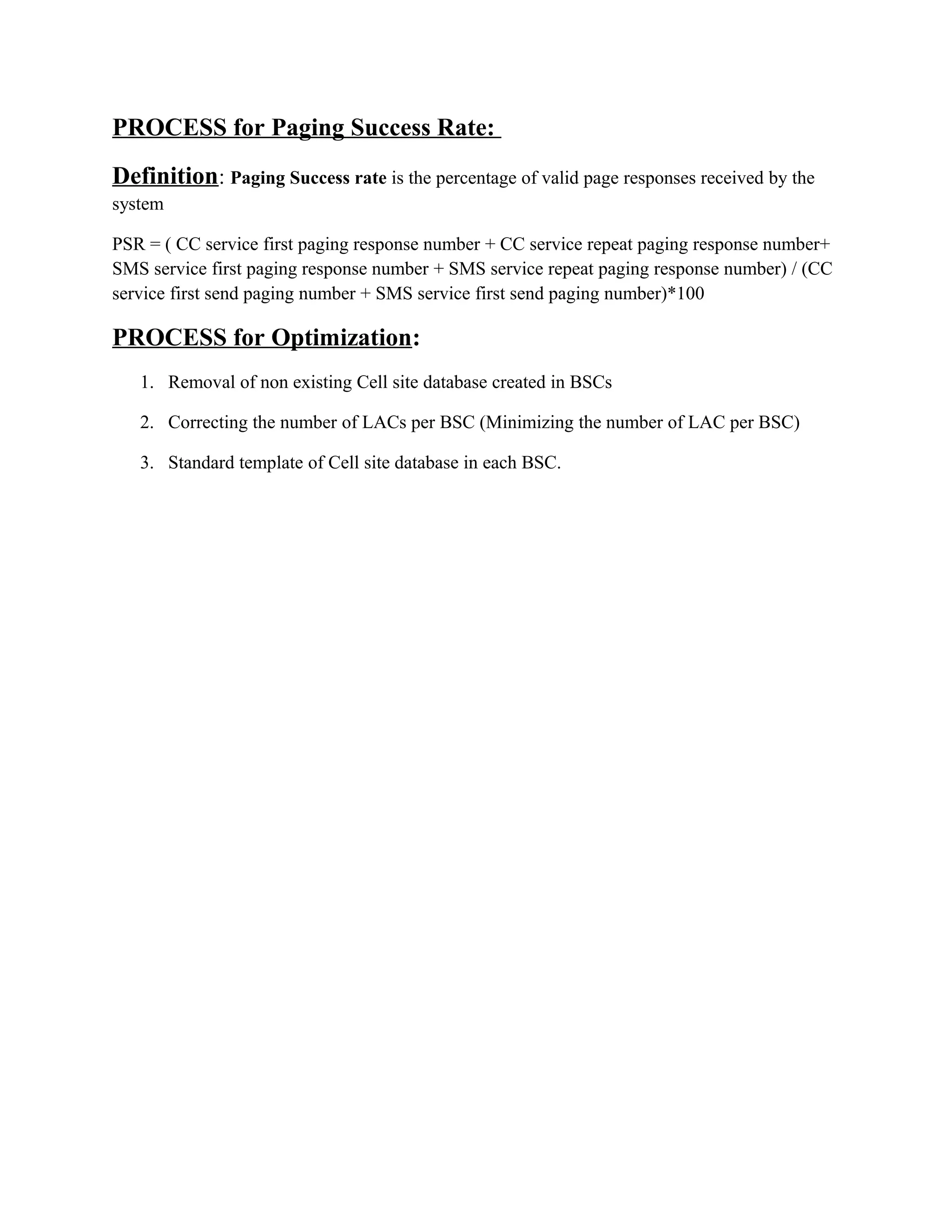 PROCESS for Paging Success Rate:
Definition: Paging Success rate is the percentage of valid page responses received by the
system
PSR = ( CC service first paging response number + CC service repeat paging response number+
SMS service first paging response number + SMS service repeat paging response number) / (CC
service first send paging number + SMS service first send paging number)*100
PROCESS for Optimization:
1. Removal of non existing Cell site database created in BSCs
2. Correcting the number of LACs per BSC (Minimizing the number of LAC per BSC)
3. Standard template of Cell site database in each BSC.
 