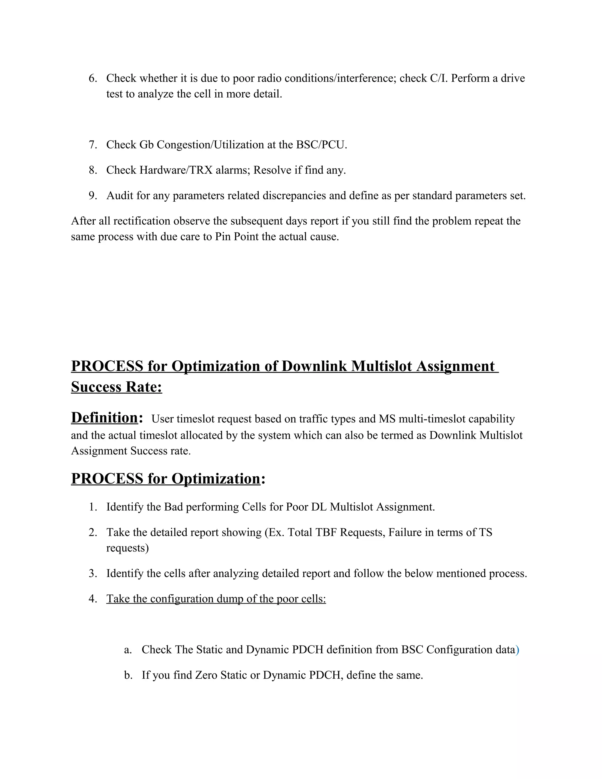 6. Check whether it is due to poor radio conditions/interference; check C/I. Perform a drive
test to analyze the cell in more detail.
7. Check Gb Congestion/Utilization at the BSC/PCU.
8. Check Hardware/TRX alarms; Resolve if find any.
9. Audit for any parameters related discrepancies and define as per standard parameters set.
After all rectification observe the subsequent days report if you still find the problem repeat the
same process with due care to Pin Point the actual cause.
PROCESS for Optimization of Downlink Multislot Assignment
Success Rate:
Definition: User timeslot request based on traffic types and MS multi-timeslot capability
and the actual timeslot allocated by the system which can also be termed as Downlink Multislot
Assignment Success rate.
PROCESS for Optimization:
1. Identify the Bad performing Cells for Poor DL Multislot Assignment.
2. Take the detailed report showing (Ex. Total TBF Requests, Failure in terms of TS
requests)
3. Identify the cells after analyzing detailed report and follow the below mentioned process.
4. Take the configuration dump of the poor cells:
a. Check The Static and Dynamic PDCH definition from BSC Configuration data)
b. If you find Zero Static or Dynamic PDCH, define the same.
 