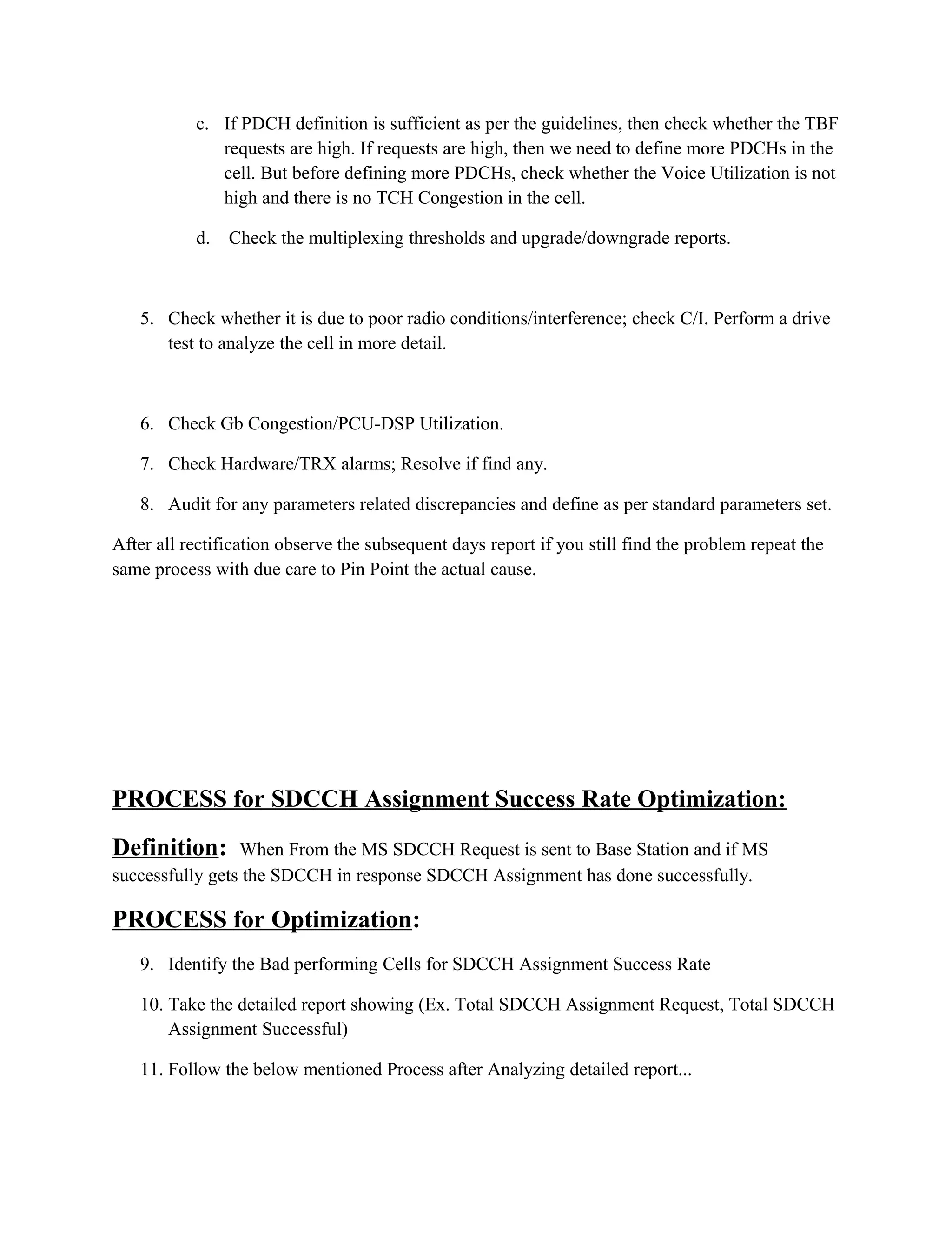 c. If PDCH definition is sufficient as per the guidelines, then check whether the TBF
requests are high. If requests are high, then we need to define more PDCHs in the
cell. But before defining more PDCHs, check whether the Voice Utilization is not
high and there is no TCH Congestion in the cell.
d. Check the multiplexing thresholds and upgrade/downgrade reports.
5. Check whether it is due to poor radio conditions/interference; check C/I. Perform a drive
test to analyze the cell in more detail.
6. Check Gb Congestion/PCU-DSP Utilization.
7. Check Hardware/TRX alarms; Resolve if find any.
8. Audit for any parameters related discrepancies and define as per standard parameters set.
After all rectification observe the subsequent days report if you still find the problem repeat the
same process with due care to Pin Point the actual cause.
PROCESS for SDCCH Assignment Success Rate Optimization:
Definition: When From the MS SDCCH Request is sent to Base Station and if MS
successfully gets the SDCCH in response SDCCH Assignment has done successfully.
PROCESS for Optimization:
9. Identify the Bad performing Cells for SDCCH Assignment Success Rate
10. Take the detailed report showing (Ex. Total SDCCH Assignment Request, Total SDCCH
Assignment Successful)
11. Follow the below mentioned Process after Analyzing detailed report...
 
