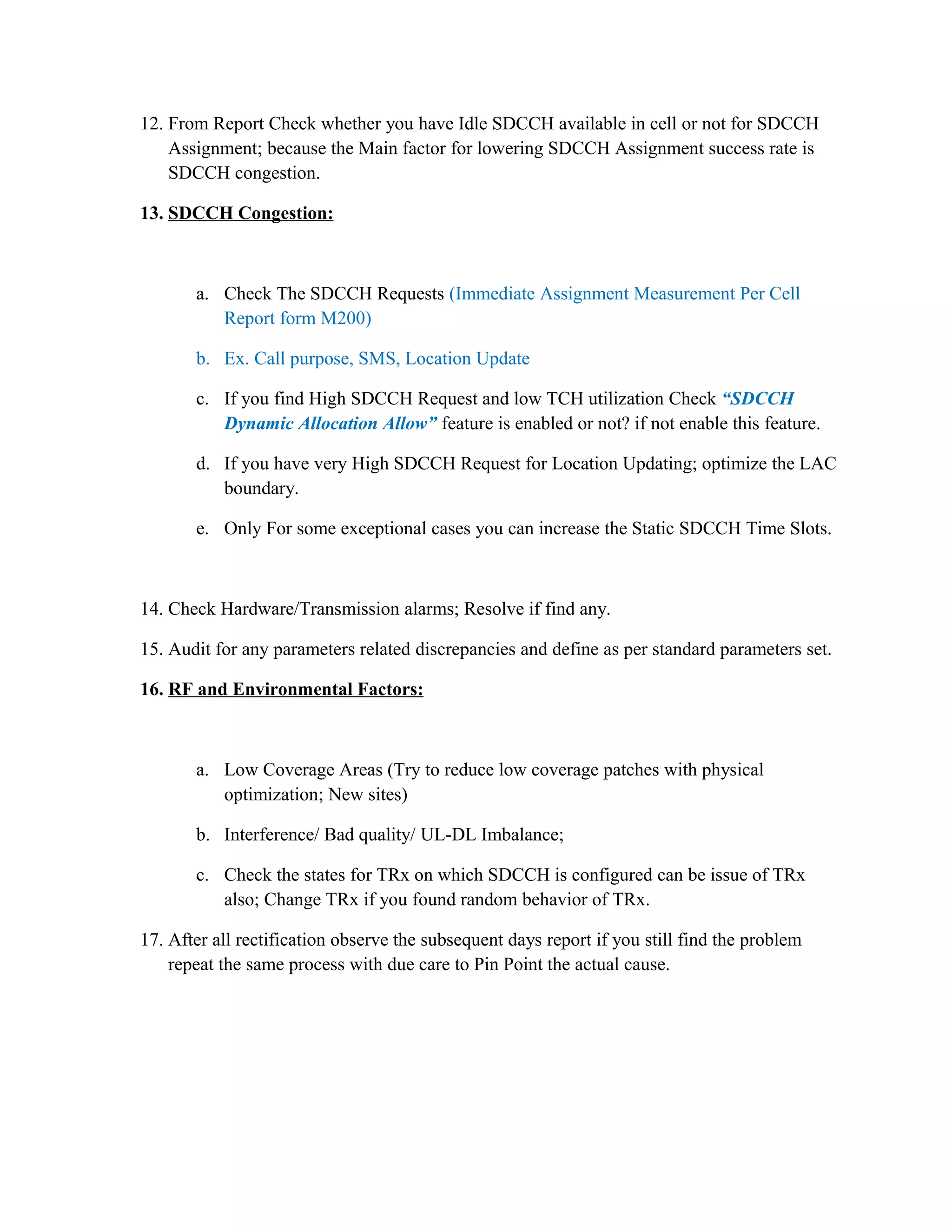 12. From Report Check whether you have Idle SDCCH available in cell or not for SDCCH
Assignment; because the Main factor for lowering SDCCH Assignment success rate is
SDCCH congestion.
13. SDCCH Congestion:
a. Check The SDCCH Requests (Immediate Assignment Measurement Per Cell
Report form M200)
b. Ex. Call purpose, SMS, Location Update
c. If you find High SDCCH Request and low TCH utilization Check “SDCCH
Dynamic Allocation Allow” feature is enabled or not? if not enable this feature.
d. If you have very High SDCCH Request for Location Updating; optimize the LAC
boundary.
e. Only For some exceptional cases you can increase the Static SDCCH Time Slots.
14. Check Hardware/Transmission alarms; Resolve if find any.
15. Audit for any parameters related discrepancies and define as per standard parameters set.
16. RF and Environmental Factors:
a. Low Coverage Areas (Try to reduce low coverage patches with physical
optimization; New sites)
b. Interference/ Bad quality/ UL-DL Imbalance;
c. Check the states for TRx on which SDCCH is configured can be issue of TRx
also; Change TRx if you found random behavior of TRx.
17. After all rectification observe the subsequent days report if you still find the problem
repeat the same process with due care to Pin Point the actual cause.
 