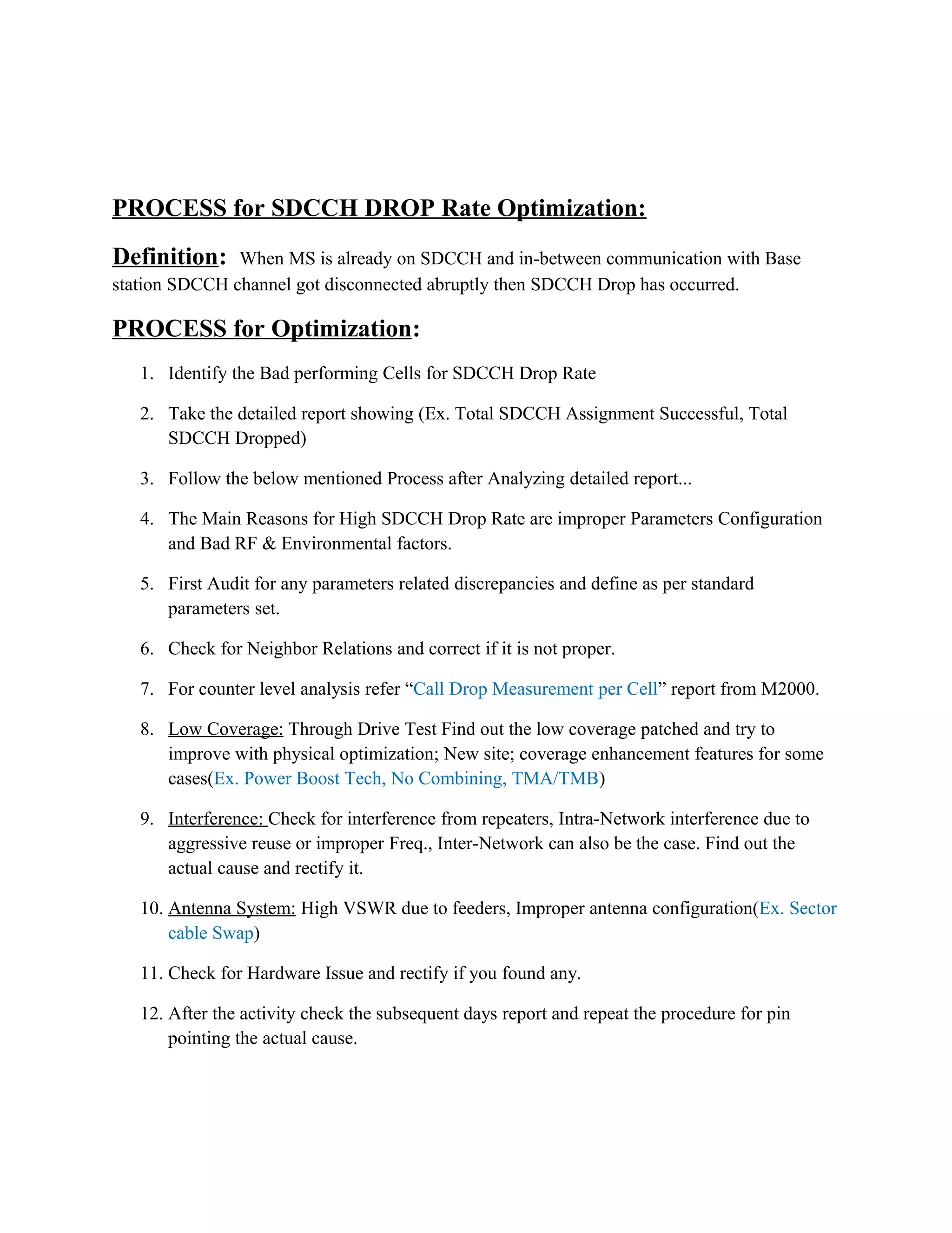 PROCESS for SDCCH DROP Rate Optimization:
Definition: When MS is already on SDCCH and in-between communication with Base
station SDCCH channel got disconnected abruptly then SDCCH Drop has occurred.
PROCESS for Optimization:
1. Identify the Bad performing Cells for SDCCH Drop Rate
2. Take the detailed report showing (Ex. Total SDCCH Assignment Successful, Total
SDCCH Dropped)
3. Follow the below mentioned Process after Analyzing detailed report...
4. The Main Reasons for High SDCCH Drop Rate are improper Parameters Configuration
and Bad RF & Environmental factors.
5. First Audit for any parameters related discrepancies and define as per standard
parameters set.
6. Check for Neighbor Relations and correct if it is not proper.
7. For counter level analysis refer “Call Drop Measurement per Cell” report from M2000.
8. Low Coverage: Through Drive Test Find out the low coverage patched and try to
improve with physical optimization; New site; coverage enhancement features for some
cases(Ex. Power Boost Tech, No Combining, TMA/TMB)
9. Interference: Check for interference from repeaters, Intra-Network interference due to
aggressive reuse or improper Freq., Inter-Network can also be the case. Find out the
actual cause and rectify it.
10. Antenna System: High VSWR due to feeders, Improper antenna configuration(Ex. Sector
cable Swap)
11. Check for Hardware Issue and rectify if you found any.
12. After the activity check the subsequent days report and repeat the procedure for pin
pointing the actual cause.
 