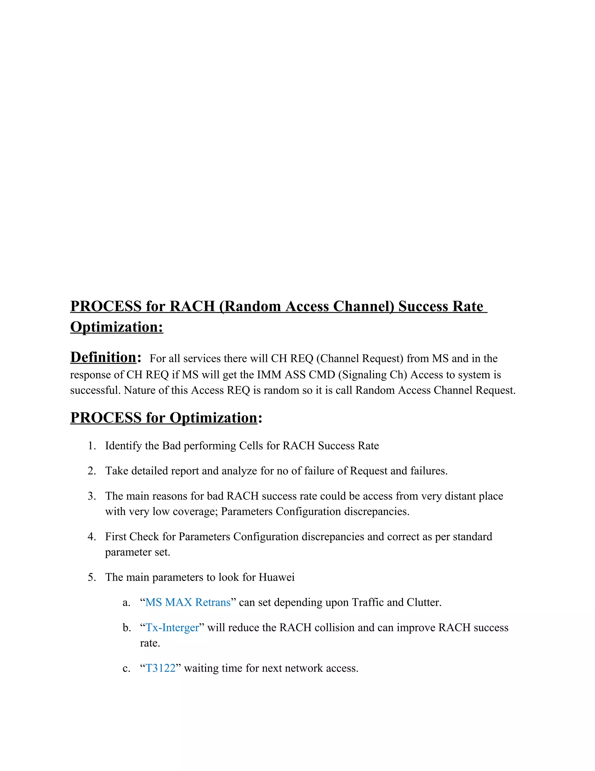 PROCESS for RACH (Random Access Channel) Success Rate
Optimization:
Definition: For all services there will CH REQ (Channel Request) from MS and in the
response of CH REQ if MS will get the IMM ASS CMD (Signaling Ch) Access to system is
successful. Nature of this Access REQ is random so it is call Random Access Channel Request.
PROCESS for Optimization:
1. Identify the Bad performing Cells for RACH Success Rate
2. Take detailed report and analyze for no of failure of Request and failures.
3. The main reasons for bad RACH success rate could be access from very distant place
with very low coverage; Parameters Configuration discrepancies.
4. First Check for Parameters Configuration discrepancies and correct as per standard
parameter set.
5. The main parameters to look for Huawei
a. “MS MAX Retrans” can set depending upon Traffic and Clutter.
b. “Tx-Interger” will reduce the RACH collision and can improve RACH success
rate.
c. “T3122” waiting time for next network access.
 