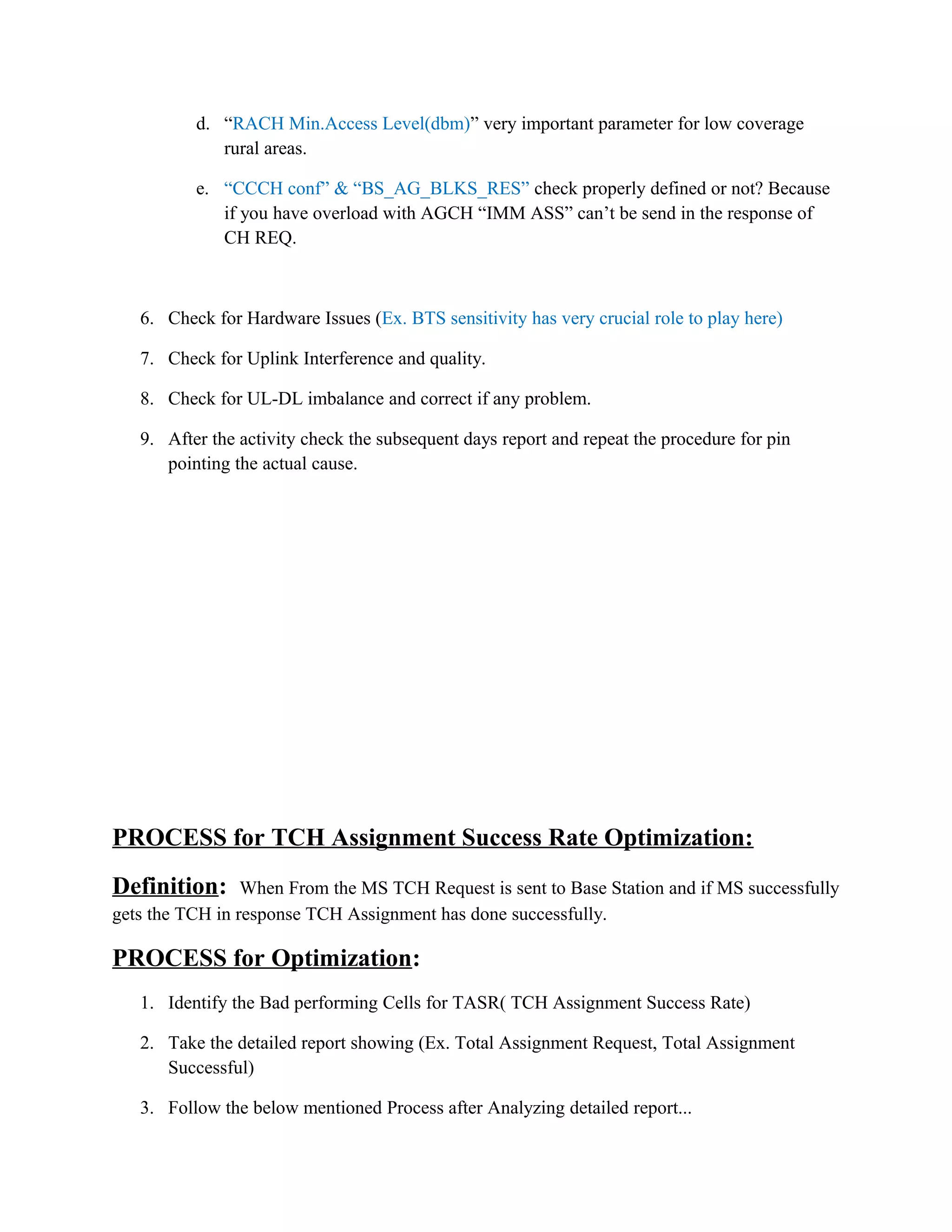d. “RACH Min.Access Level(dbm)” very important parameter for low coverage
rural areas.
e. “CCCH conf” & “BS_AG_BLKS_RES” check properly defined or not? Because
if you have overload with AGCH “IMM ASS” can’t be send in the response of
CH REQ.
6. Check for Hardware Issues (Ex. BTS sensitivity has very crucial role to play here)
7. Check for Uplink Interference and quality.
8. Check for UL-DL imbalance and correct if any problem.
9. After the activity check the subsequent days report and repeat the procedure for pin
pointing the actual cause.
PROCESS for TCH Assignment Success Rate Optimization:
Definition: When From the MS TCH Request is sent to Base Station and if MS successfully
gets the TCH in response TCH Assignment has done successfully.
PROCESS for Optimization:
1. Identify the Bad performing Cells for TASR( TCH Assignment Success Rate)
2. Take the detailed report showing (Ex. Total Assignment Request, Total Assignment
Successful)
3. Follow the below mentioned Process after Analyzing detailed report...
 