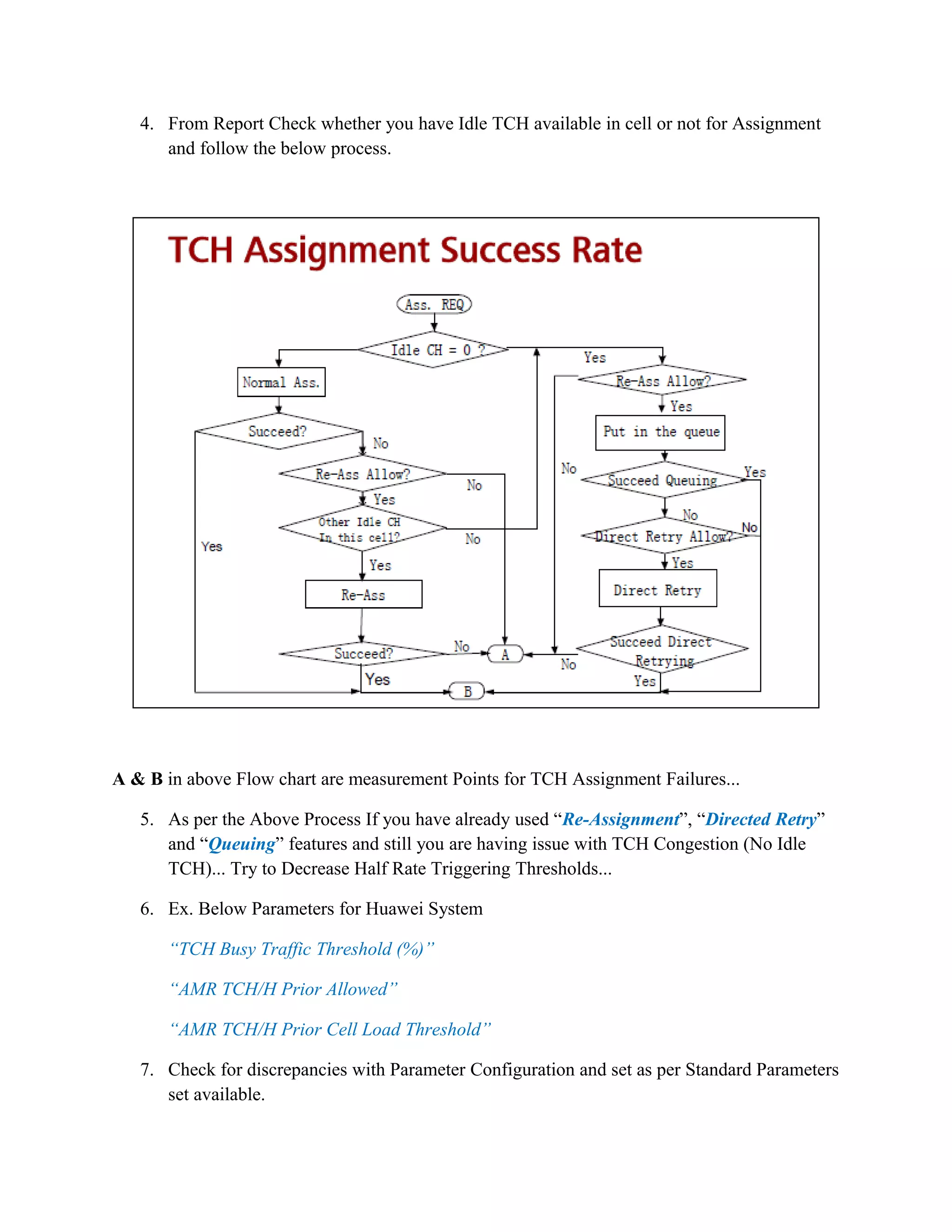 4. From Report Check whether you have Idle TCH available in cell or not for Assignment
and follow the below process.
A & B in above Flow chart are measurement Points for TCH Assignment Failures...
5. As per the Above Process If you have already used “Re-Assignment”, “Directed Retry”
and “Queuing” features and still you are having issue with TCH Congestion (No Idle
TCH)... Try to Decrease Half Rate Triggering Thresholds...
6. Ex. Below Parameters for Huawei System
“TCH Busy Traffic Threshold (%)”
“AMR TCH/H Prior Allowed”
“AMR TCH/H Prior Cell Load Threshold”
7. Check for discrepancies with Parameter Configuration and set as per Standard Parameters
set available.
 