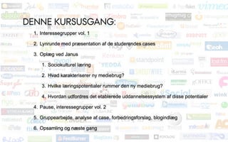 DENNE KURSUSGANG:
 1. Interessegrupper vol. 1

 2. Lynrunde med præsentation af de studerendes cases

 3. Oplæg ved Janus

    1. Sociokulturel læring

    2. Hvad karakteriserer ny mediebrug?

    3. Hvilke læringspotentialer rummer den ny mediebrug?

    4. Hvordan udfordres det etablerede uddannelsessystem af disse potentialer

 4. Pause, interessegrupper vol. 2

 5. Gruppearbejde, analyse af case, forbedringsforslag, blogindlæg

 6. Opsamling og næste gang
 